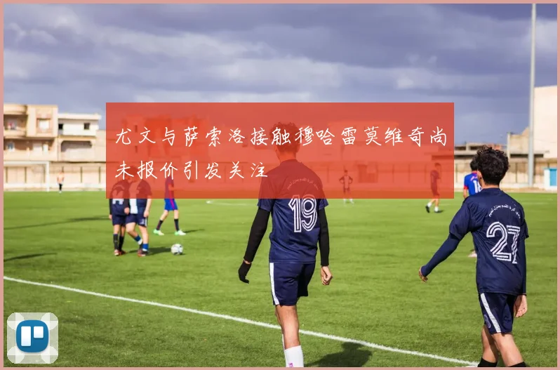 尤文与萨索洛接触穆哈雷莫维奇尚未报价引发关注