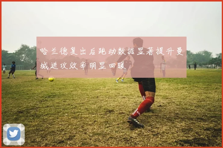 哈兰德复出后跑动数据显著提升曼城进攻效率明显回暖