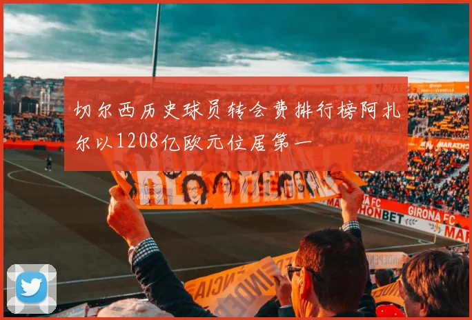 切尔西历史球员转会费排行榜阿扎尔以1208亿欧元位居第一