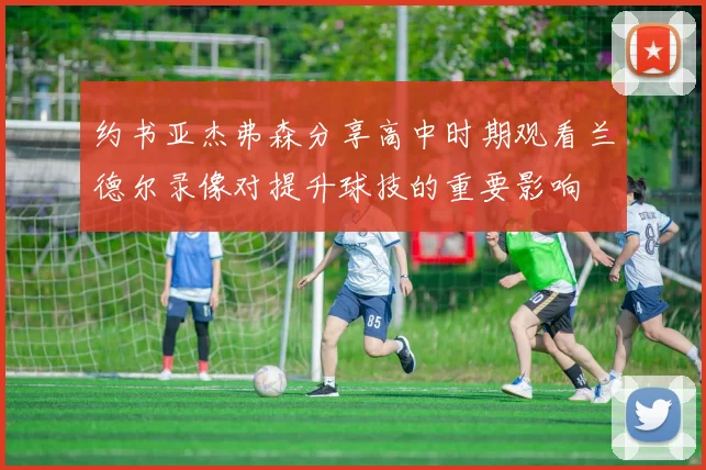 约书亚杰弗森分享高中时期观看兰德尔录像对提升球技的重要影响