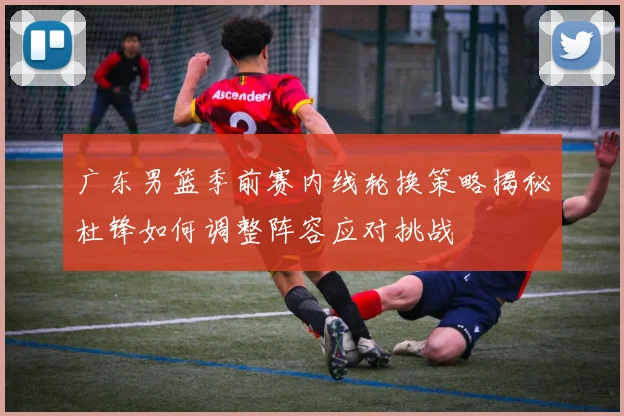广东男篮季前赛内线轮换策略揭秘杜锋如何调整阵容应对挑战