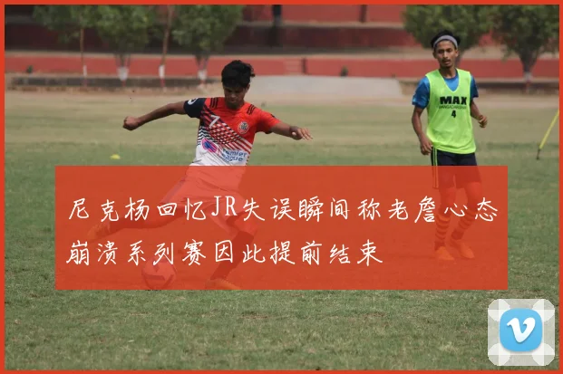 尼克杨回忆JR失误瞬间称老詹心态崩溃系列赛因此提前结束