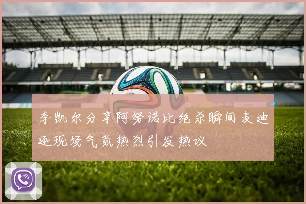 李凯尔分享阿努诺比绝杀瞬间麦迪逊现场气氛热烈引发热议