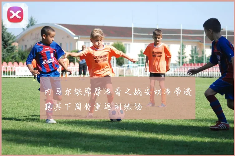 内马尔缺席摩洛哥之战安切洛蒂透露其下周将重返训练场