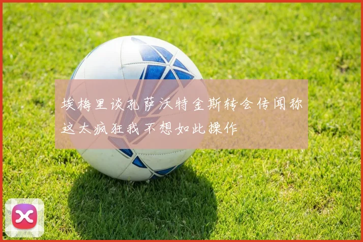 埃梅里谈孔萨沃特金斯转会传闻称这太疯狂我不想如此操作