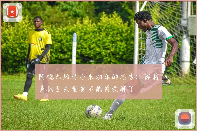 阿德巴约对小米切尔的忠告：保持身材至关重要不能再发胖了