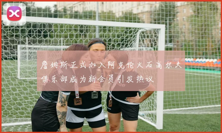 詹姆斯正式加入阿克伦火石高尔夫俱乐部成为新会员引发热议