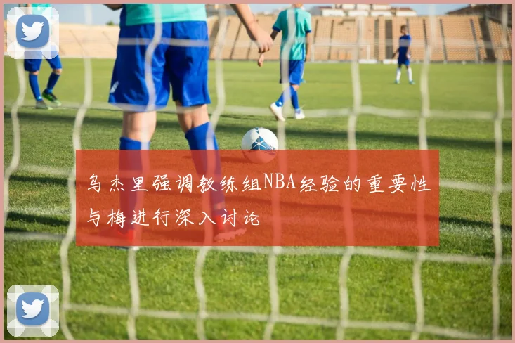 乌杰里强调教练组NBA经验的重要性与梅进行深入讨论