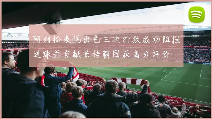 阿利松表现出色三次扑救成功阻挡进球并贡献长传解围获高分评价