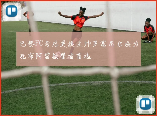 巴黎FC考虑更换主帅罗塞尼尔成为孔布阿雷接替者首选