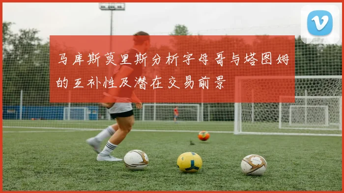 马库斯莫里斯分析字母哥与塔图姆的互补性及潜在交易前景