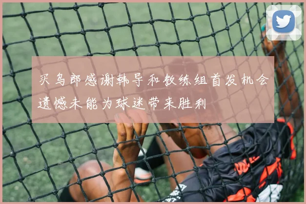 买乌郎感谢韩导和教练组首发机会遗憾未能为球迷带来胜利