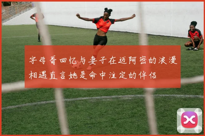 字母哥回忆与妻子在迈阿密的浪漫相遇直言她是命中注定的伴侣