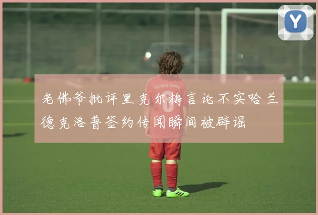 老佛爷批评里克尔梅言论不实哈兰德克洛普签约传闻瞬间被辟谣