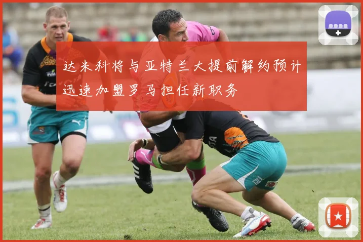 达米科将与亚特兰大提前解约预计迅速加盟罗马担任新职务