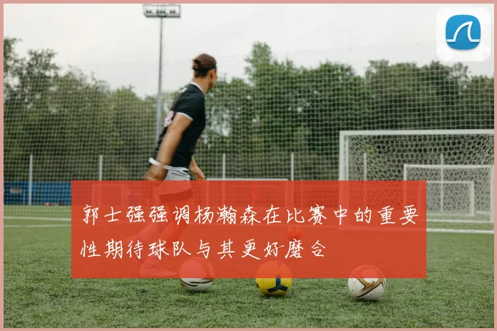 郭士强强调杨瀚森在比赛中的重要性期待球队与其更好磨合