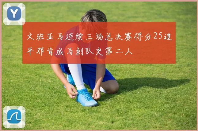 文班亚马连续三场总决赛得分25追平邓肯成马刺队史第二人